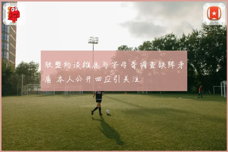 联盟约谈雄鹿与字母哥调查缺阵矛盾 本人公开回应引关注