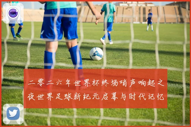 二零二六年世界杯终场哨声响起之夜世界足球新纪元启幕与时代记忆
