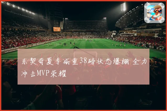 东契奇夏季减重38磅状态爆棚 全力冲击MVP荣耀