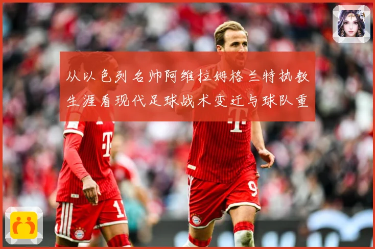 从以色列名帅阿维拉姆格兰特执教生涯看现代足球战术变迁与球队重建之路解析