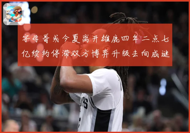 字母哥或今夏离开雄鹿四年二点七亿续约停滞双方博弈升级去向成谜
