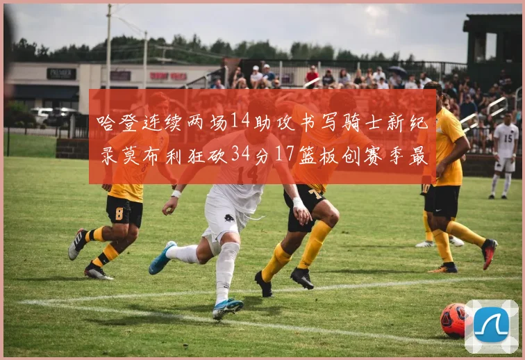 哈登连续两场14助攻书写骑士新纪录莫布利狂砍34分17篮板创赛季最佳