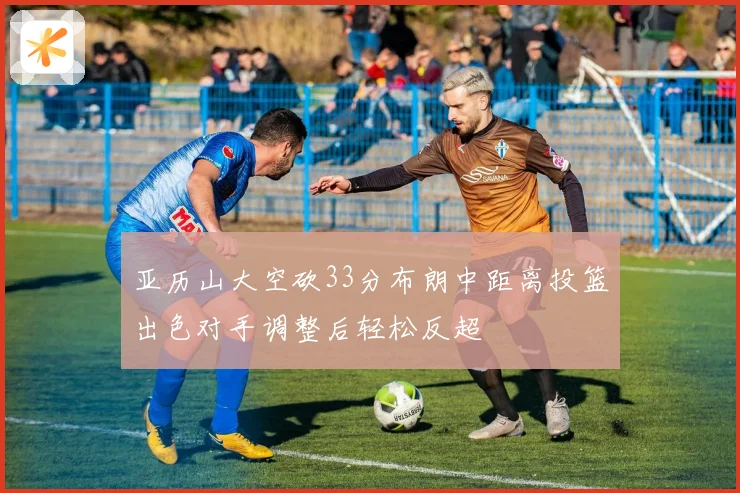 亚历山大空砍33分布朗中距离投篮出色对手调整后轻松反超