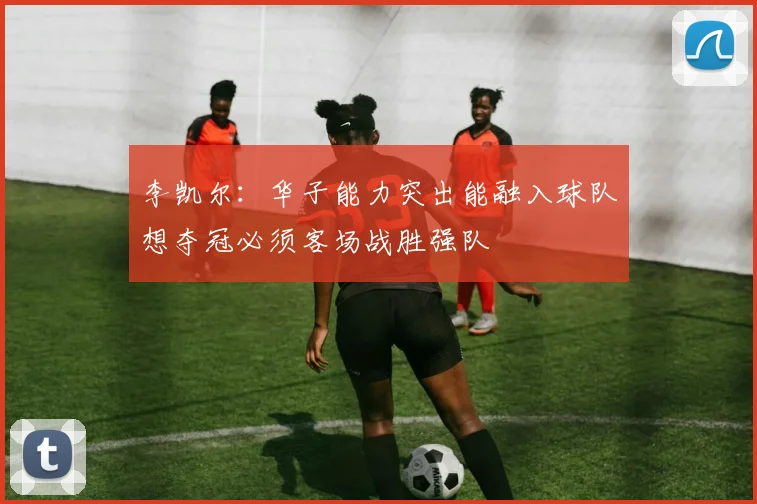 李凯尔：华子能力突出能融入球队想夺冠必须客场战胜强队