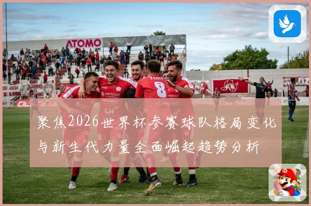 聚焦2026世界杯参赛球队格局变化与新生代力量全面崛起趋势分析