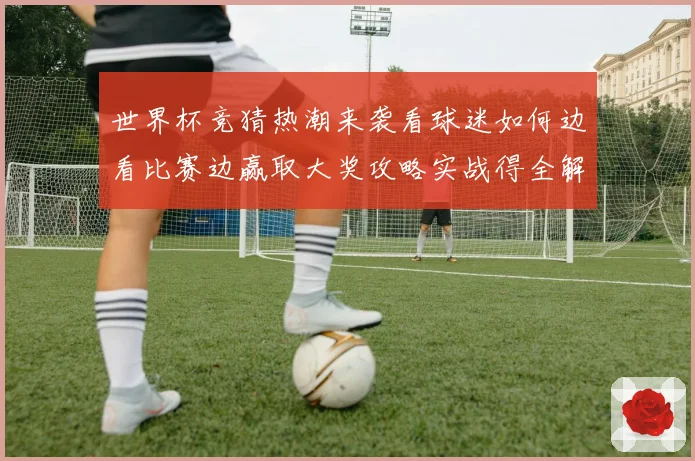 世界杯竞猜热潮来袭看球迷如何边看比赛边赢取大奖攻略实战得全解