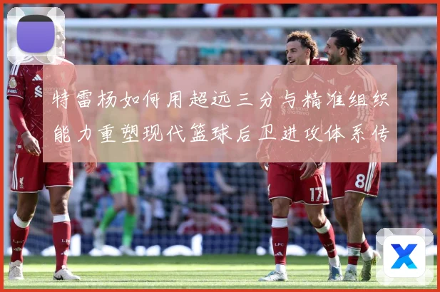 特雷杨如何用超远三分与精准组织能力重塑现代篮球后卫进攻体系传奇之路