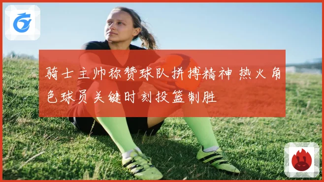 骑士主帅称赞球队拼搏精神 热火角色球员关键时刻投篮制胜