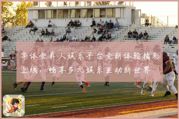 华体会真人娱乐平台全新体验精彩上线，畅享多元娱乐互动新世界