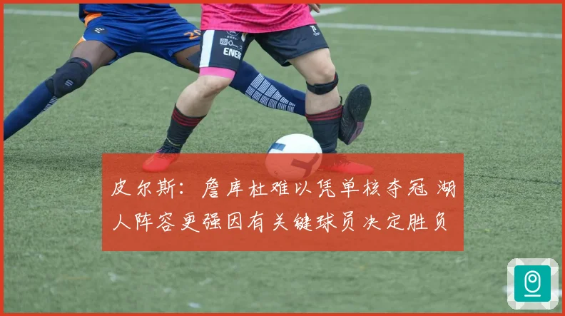 皮尔斯：詹库杜难以凭单核夺冠 湖人阵容更强因有关键球员决定胜负