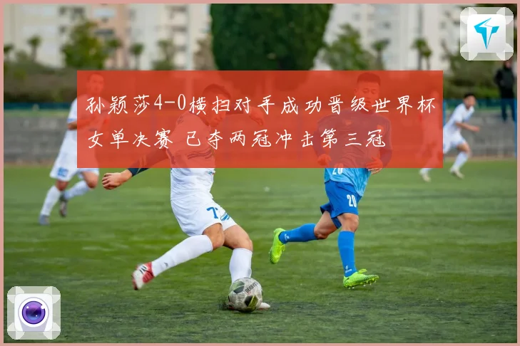 孙颖莎4-0横扫对手成功晋级世界杯女单决赛 已夺两冠冲击第三冠