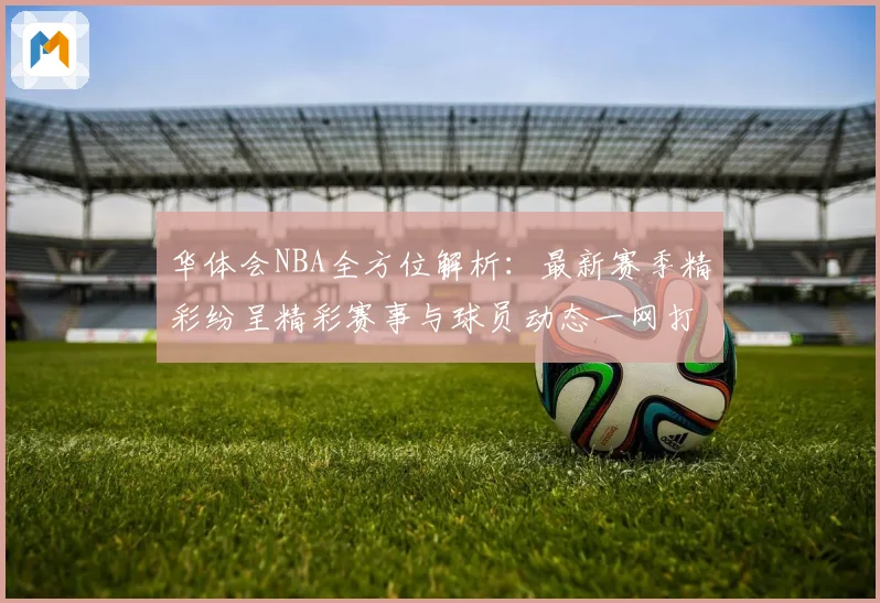 华体会NBA全方位解析：最新赛季精彩纷呈精彩赛事与球员动态一网打尽