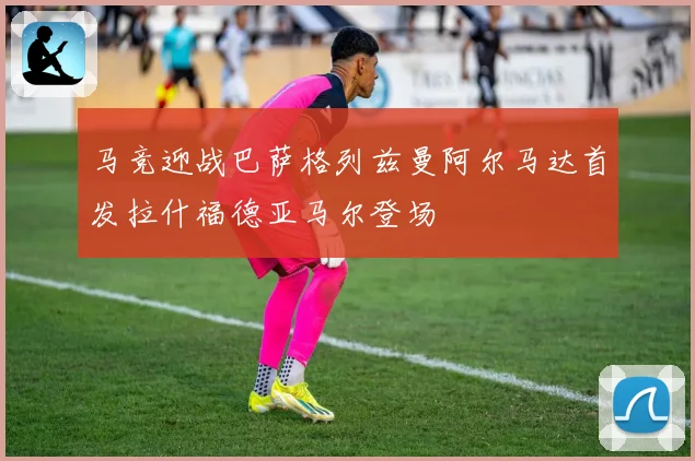 马竞迎战巴萨格列兹曼阿尔马达首发拉什福德亚马尔登场