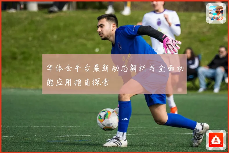 华体会平台最新动态解析与全面功能应用指南探索