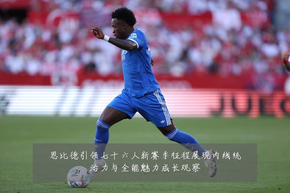恩比德引领七十六人新赛季征程展现内线统治力与全能魅力成长观察