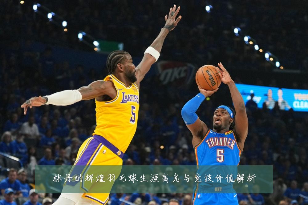 林丹的辉煌羽毛球生涯高光与竞技价值解析