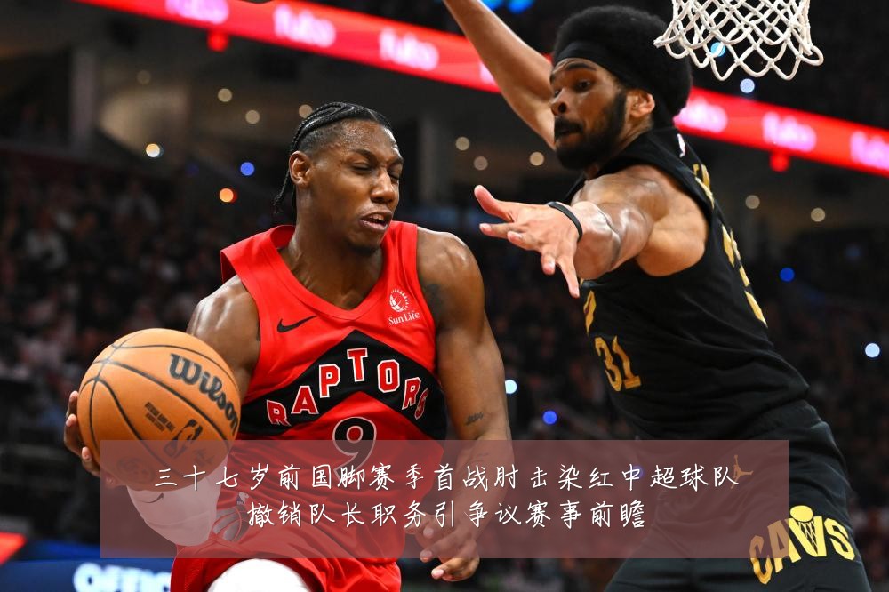 三十七岁前国脚赛季首战肘击染红中超球队撤销队长职务引争议赛事前瞻